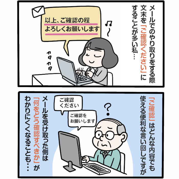 メールでのやり取りをする際
文末を「ご確認ください」に
することが多い私…
「ご確認」はどんな内容でも使える便利な言い回しですが
メールを受け取った側は
「何をどう確認すべきか」が
わかりにくくなることも...